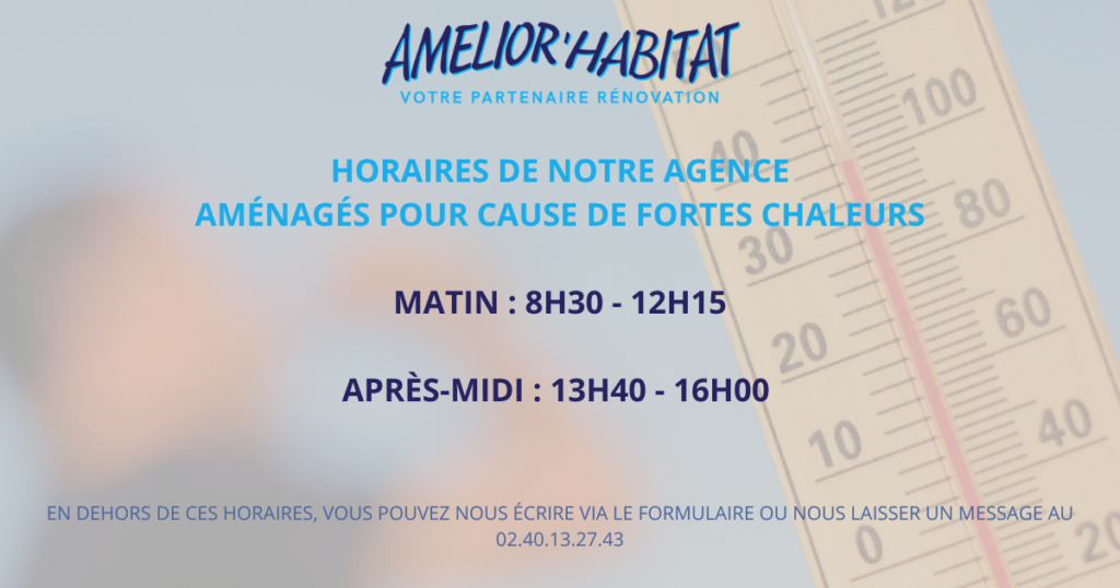 horaires aménagés fortes chaleurs MATIN 8h30 – 12h15 Après-midi 13h40 – 16h00 eN DEHORS DE CES HORAIRES, vous pouvez nous écrire sur contact@amelior-habitat.fr ou nous laisser un message au 02.4